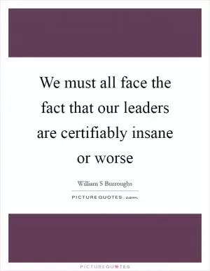 We must all face the fact that our leaders are certifiably insane or worse Picture Quote #1