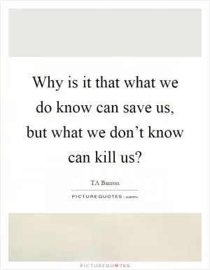 Why is it that what we do know can save us, but what we don’t know can kill us? Picture Quote #1