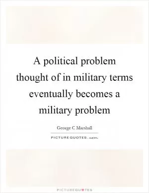 A political problem thought of in military terms eventually becomes a military problem Picture Quote #1