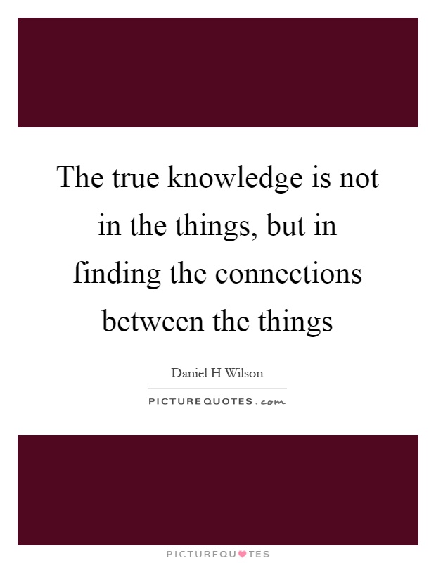 The true knowledge is not in the things, but in finding the connections between the things Picture Quote #1