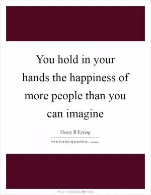 You hold in your hands the happiness of more people than you can imagine Picture Quote #1