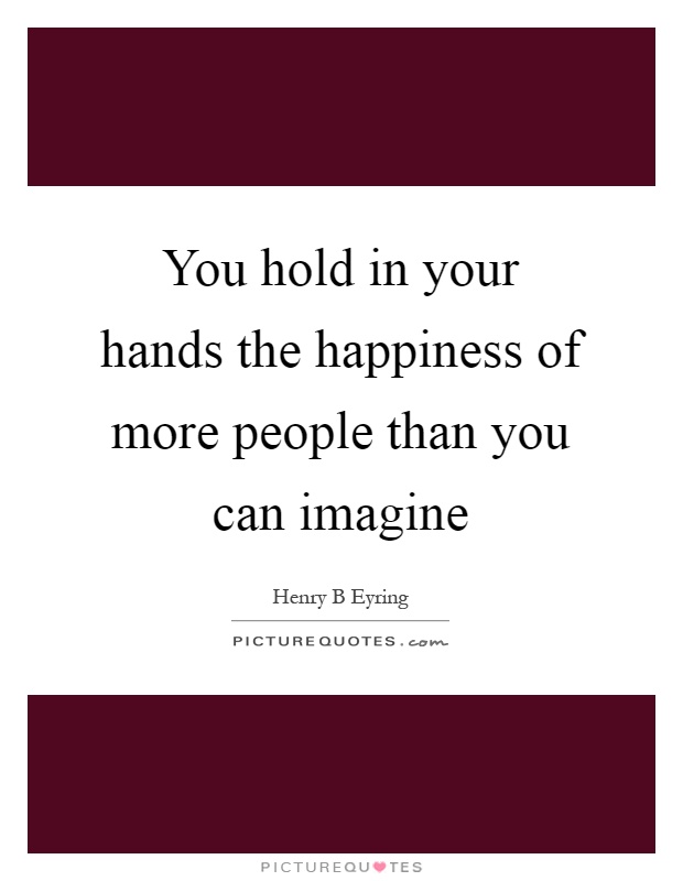 You hold in your hands the happiness of more people than you can imagine Picture Quote #1