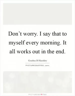 Don’t worry. I say that to myself every morning. It all works out in the end Picture Quote #1