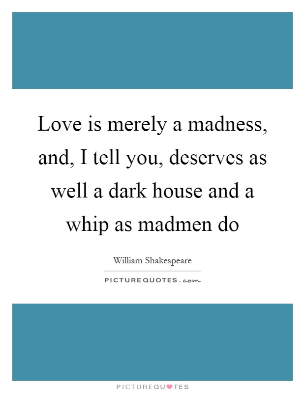 Love is merely a madness, and, I tell you, deserves as well a dark house and a whip as madmen do Picture Quote #1