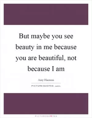 But maybe you see beauty in me because you are beautiful, not because I am Picture Quote #1