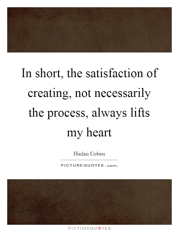 In short, the satisfaction of creating, not necessarily the process, always lifts my heart Picture Quote #1