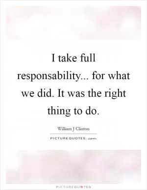 I take full responsability... for what we did. It was the right thing to do Picture Quote #1