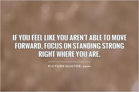 If you feel like you aren't able to move forward, focus on standing strong right where you are Picture Quote #1