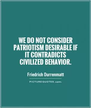 We do not consider patriotism desirable if  it contradicts  civilized behavior Picture Quote #1