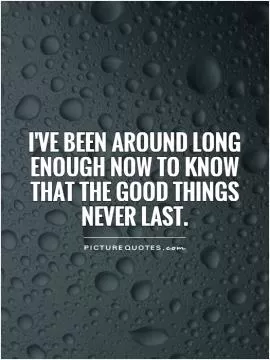 I've been around long enough now to know that the good things never last Picture Quote #1