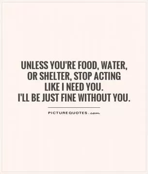 Unless you're food, water,  or shelter, stop acting  like I need you.  I'll be just fine without you Picture Quote #1