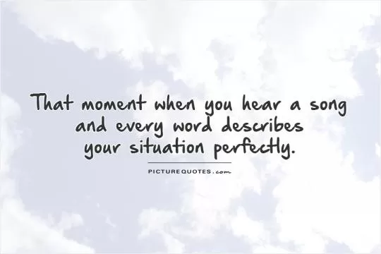 That moment when you hear a song  and every word describes  your situation perfectly Picture Quote #1