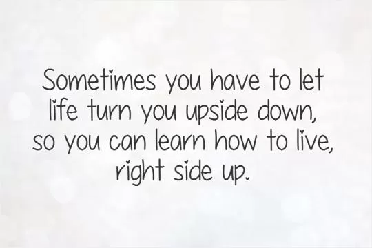 Sometimes you have to let life turn you upside down,  so you can learn how to live,  right side up Picture Quote #1