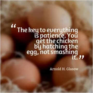 The key to everything is patience. You get the chicken by hatching the egg, not by smashing it Picture Quote #1