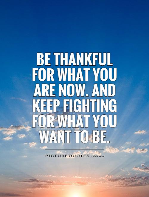 Be thankful for what you are now. and keep fighting for what you want to be Picture Quote #1
