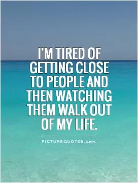 I'm tired of getting close to people and then watching them walk out of my life Picture Quote #1