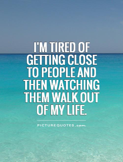 I'm tired of getting close to people and then watching them walk out of my life Picture Quote #1