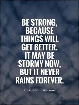 Be strong, because things will get better.  It may be stormy now, but it never rains forever Picture Quote #1