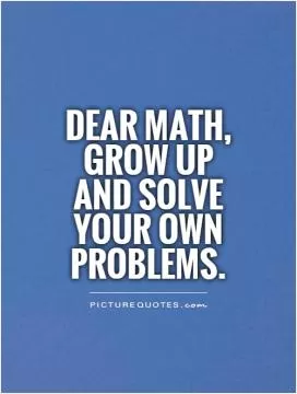 Dear Math, grow up and solve your own problems Picture Quote #1