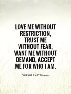 Love me without restriction, trust me without fear, want me without demand, accept me for who I am Picture Quote #1