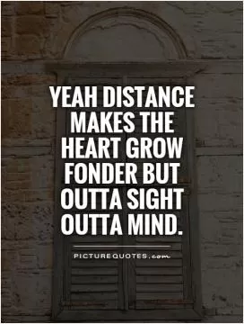 Yeah distance makes the heart grow fonder but outta sight outta mind Picture Quote #1