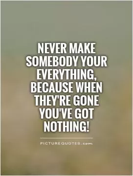 Never make somebody your everything, because when they're gone you've got nothing! Picture Quote #1