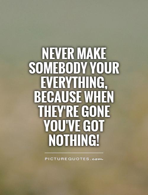 Never make somebody your everything, because when they're gone you've got nothing! Picture Quote #1