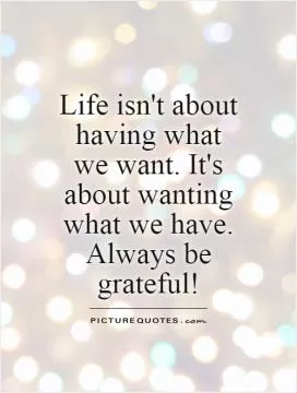 Life isn't about having what we want. It's about wanting what we have. Always be grateful! Picture Quote #1