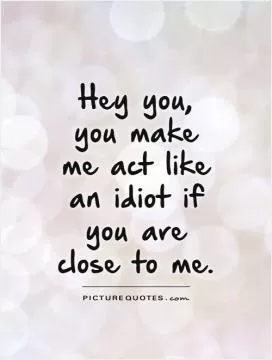 Hey you, you make me act like an idiot if you are close to me Picture Quote #1