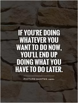 If you're doing whatever you want to do now, you'll end up doing what you have to do later Picture Quote #1