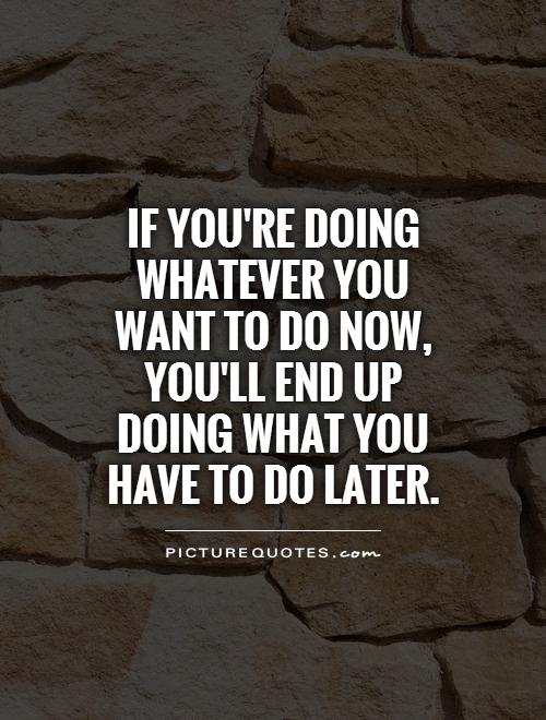 If you're doing whatever you want to do now, you'll end up doing what you have to do later Picture Quote #1