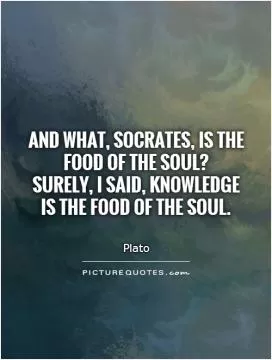 And what, Socrates, is the food of the soul?  Surely, I said, knowledge is the food of the soul Picture Quote #1