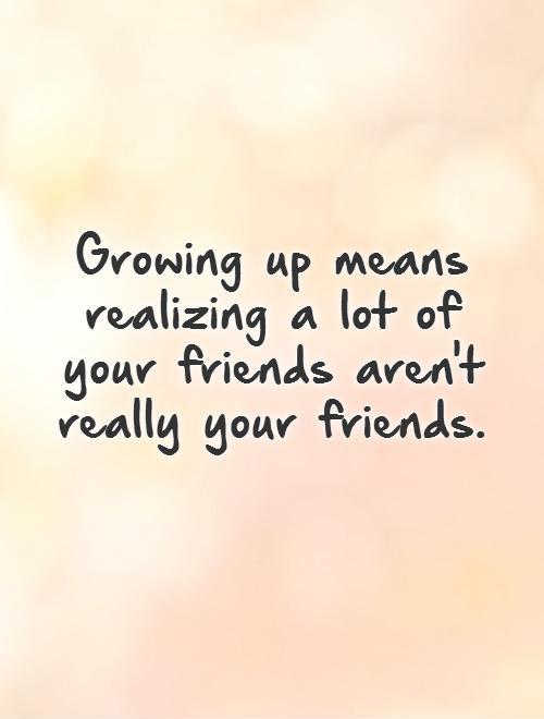 Growing up means realizing a lot of your friends aren't really ...