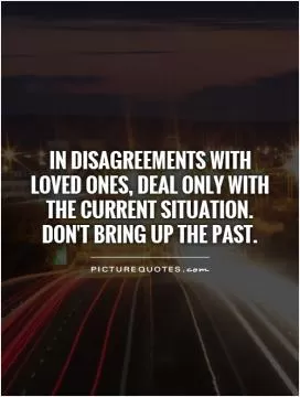 In disagreements with loved ones, deal only with the current situation.  Don't bring up the past Picture Quote #1
