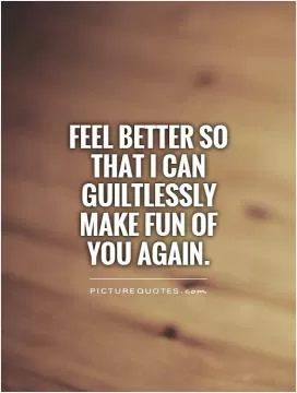 Feel better so that I can guiltlessly make fun of you again Picture Quote #1