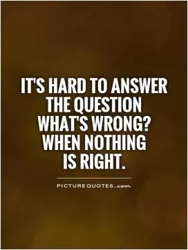 It's hard to answer the question  what's wrong? when nothing  is right Picture Quote #1