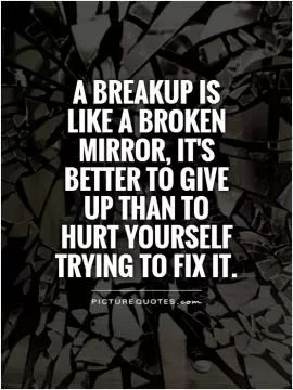 A breakup is like a broken mirror, it's better to give up than to hurt yourself trying to fix it Picture Quote #1