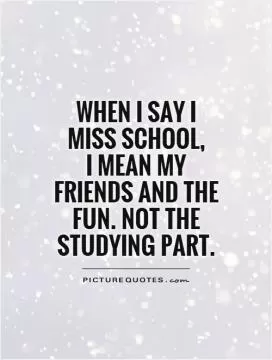 When I say I miss school,  I mean my friends and the fun. Not the studying part Picture Quote #1