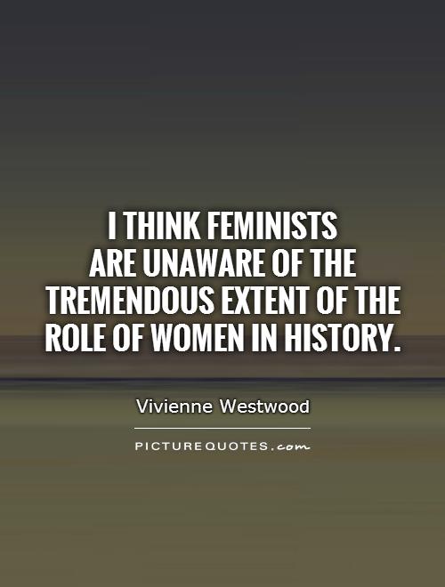 I think feminists  are unaware of the tremendous extent of the role of women in history Picture Quote #1