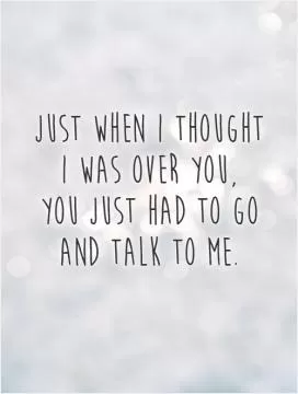 Just when I thought  I was over you,  you just had to go and talk to me Picture Quote #1