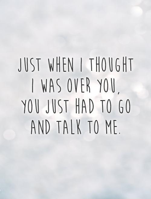 Just when I thought  I was over you,  you just had to go and talk to me Picture Quote #1