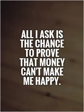 All I ask is  the chance  to prove that money can't make me happy Picture Quote #1
