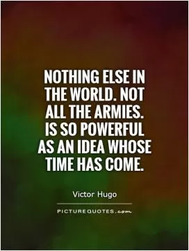 Nothing else in the world. not all the armies.  Is so powerful as an idea whose time has come Picture Quote #1