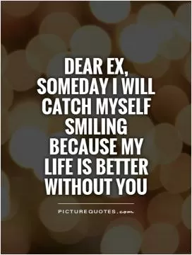 Dear Ex, someday I will catch myself smiling because my life is better without you Picture Quote #1