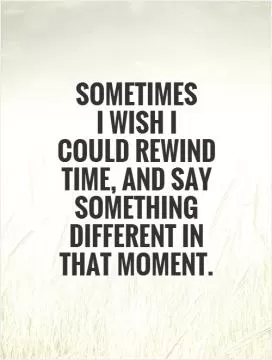 Sometimes  I wish I  could rewind time, and say something different in that moment Picture Quote #1