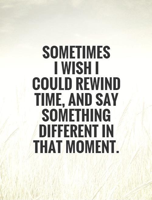 Sometimes I wish I could rewind time, and say something...