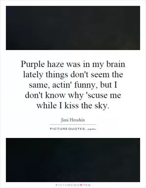 Purple haze was in my brain lately things don't seem the same, actin' funny, but I don't know why 'scuse me while I kiss the sky Picture Quote #1