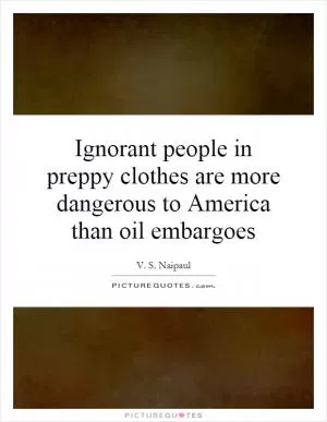 Ignorant people in preppy clothes are more dangerous to America than oil embargoes Picture Quote #1