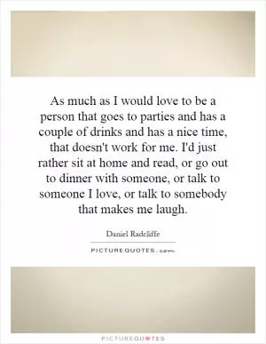 As much as I would love to be a person that goes to parties and has a couple of drinks and has a nice time, that doesn't work for me. I'd just rather sit at home and read, or go out to dinner with someone, or talk to someone I love, or talk to somebody that makes me laugh Picture Quote #1