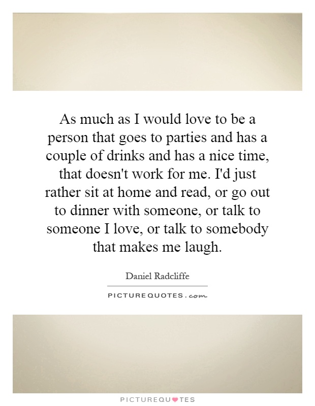 As much as I would love to be a person that goes to parties and has a couple of drinks and has a nice time, that doesn't work for me. I'd just rather sit at home and read, or go out to dinner with someone, or talk to someone I love, or talk to somebody that makes me laugh Picture Quote #1
